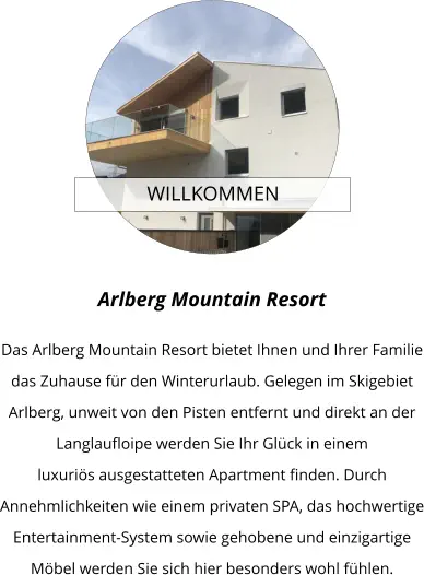 WILLKOMMEN  Arlberg Mountain Resort  Das Arlberg Mountain Resort bietet Ihnen und Ihrer Familie das Zuhause für den Winterurlaub. Gelegen im Skigebiet Arlberg, unweit von den Pisten entfernt und direkt an der Langlaufloipe werden Sie Ihr Glück in einem luxuriös ausgestatteten Apartment finden. Durch Annehmlichkeiten wie einem privaten SPA, das hochwertige Entertainment-System sowie gehobene und einzigartige Möbel werden Sie sich hier besonders wohl fühlen.