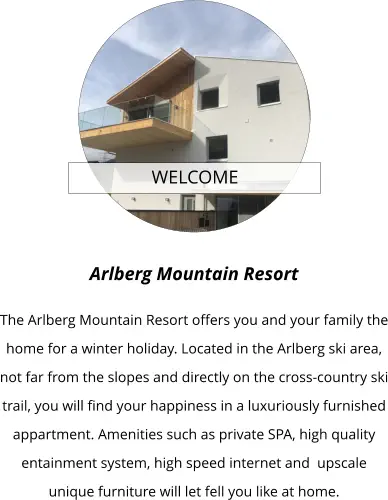 WELCOME  Arlberg Mountain Resort  The Arlberg Mountain Resort offers you and your family the home for a winter holiday. Located in the Arlberg ski area, not far from the slopes and directly on the cross-country ski trail, you will find your happiness in a luxuriously furnished appartment. Amenities such as private SPA, high quality entainment system, high speed internet and  upscale unique furniture will let fell you like at home.